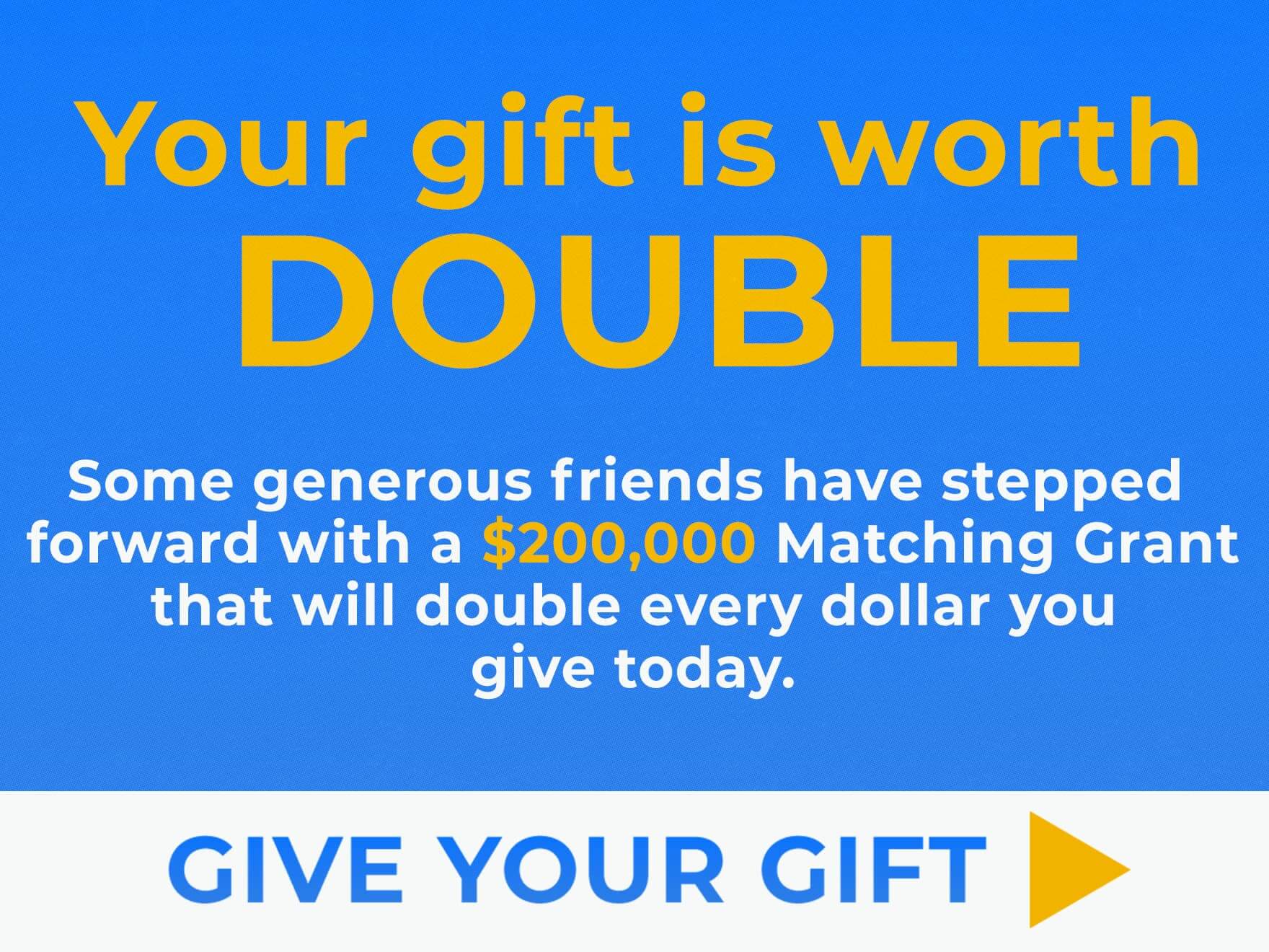 Some generous friends have stepped forward with a $200,000 Matching Grant that will double every dollar you give today.